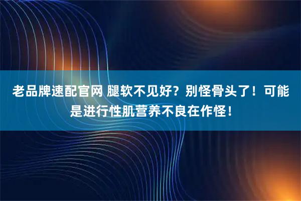 老品牌速配官网 腿软不见好？别怪骨头了！可能是进行性肌营养不良在作怪！