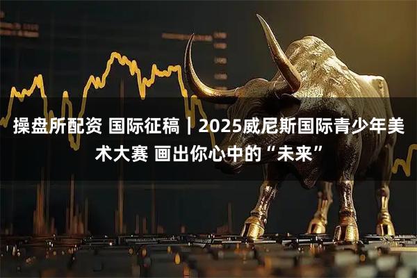 操盘所配资 国际征稿|2025威尼斯国际青少年美术大赛 画出你心中的“未来”