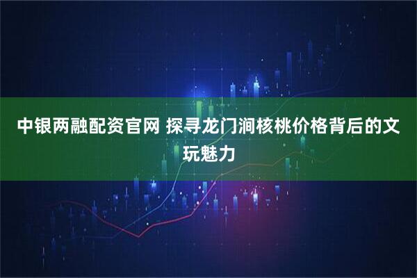 中银两融配资官网 探寻龙门涧核桃价格背后的文玩魅力