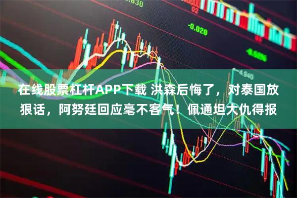 在线股票杠杆APP下载 洪森后悔了，对泰国放狠话，阿努廷回应毫不客气！佩通坦大仇得报