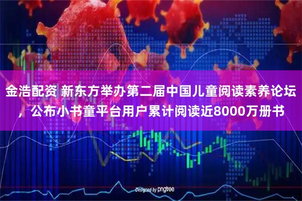 金浩配资 新东方举办第二届中国儿童阅读素养论坛，公布小书童平台用户累计阅读近8000万册书