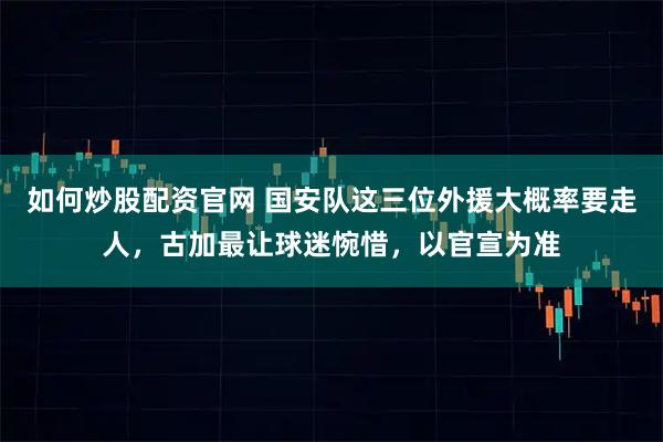 如何炒股配资官网 国安队这三位外援大概率要走人，古加最让球迷惋惜，以官宣为准
