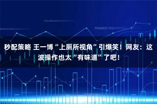 秒配策略 王一博“上厕所视角”引爆笑！网友：这波操作也太“有味道”了吧！