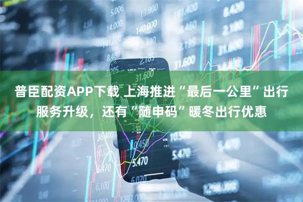 普臣配资APP下载 上海推进“最后一公里”出行服务升级，还有“随申码”暖冬出行优惠