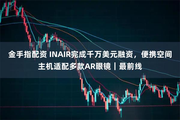 金手指配资 INAIR完成千万美元融资，便携空间主机适配多款AR眼镜｜最前线