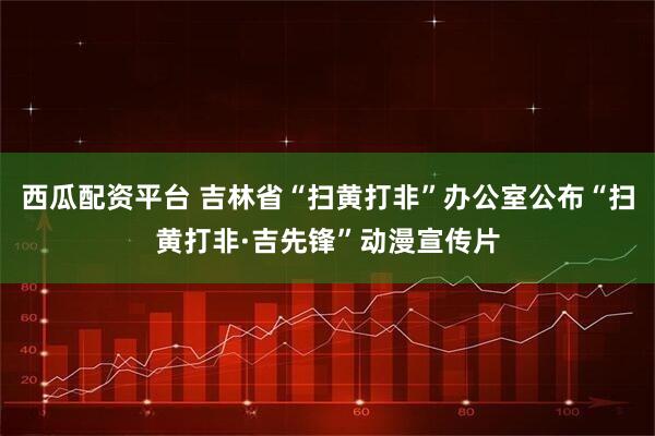 西瓜配资平台 吉林省“扫黄打非”办公室公布“扫黄打非·吉先锋”动漫宣传片