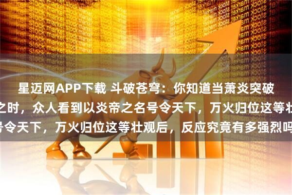 星迈网APP下载 斗破苍穹:你知道当萧炎突破斗帝境界与魂天帝决战之时,众人看到以炎帝之名号令天下,万火归位这等壮观后,反应究竟有多强烈吗?