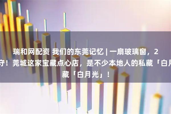 瑞和网配资 我们的东莞记忆 | 一扇玻璃窗，29年坚守！莞城这家宝藏点心店，是不少本地人的私藏「白月光」！